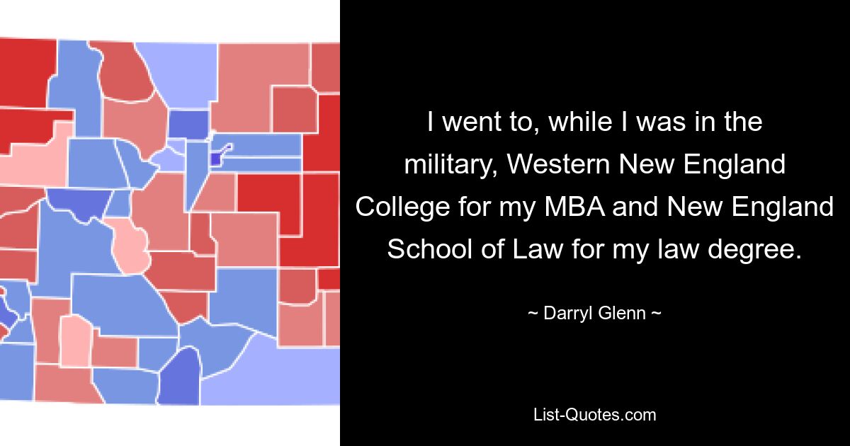 I went to, while I was in the military, Western New England College for my MBA and New England School of Law for my law degree. — © Darryl Glenn