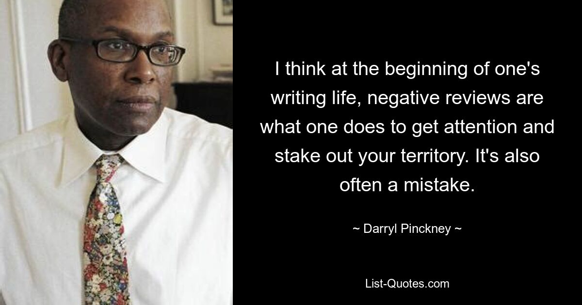 I think at the beginning of one's writing life, negative reviews are what one does to get attention and stake out your territory. It's also often a mistake. — © Darryl Pinckney