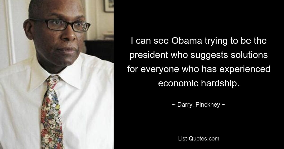 I can see Obama trying to be the president who suggests solutions for everyone who has experienced economic hardship. — © Darryl Pinckney