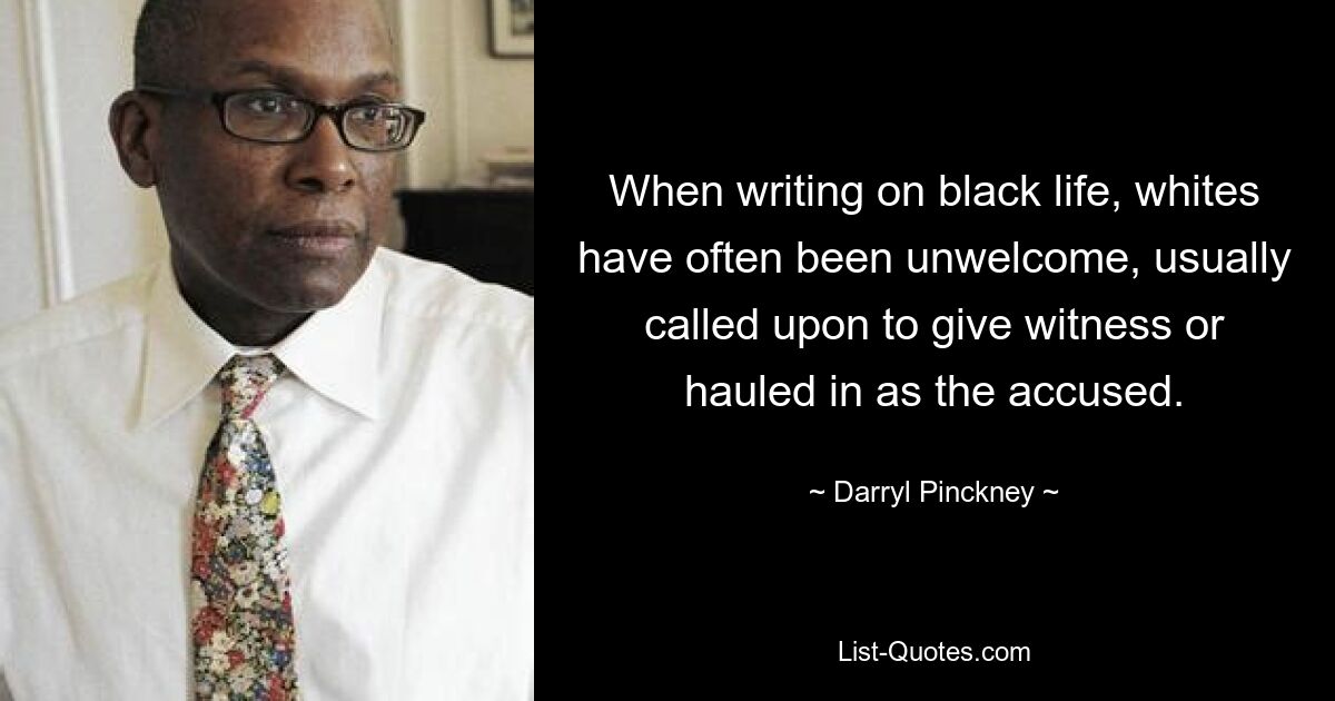 When writing on black life, whites have often been unwelcome, usually called upon to give witness or hauled in as the accused. — © Darryl Pinckney