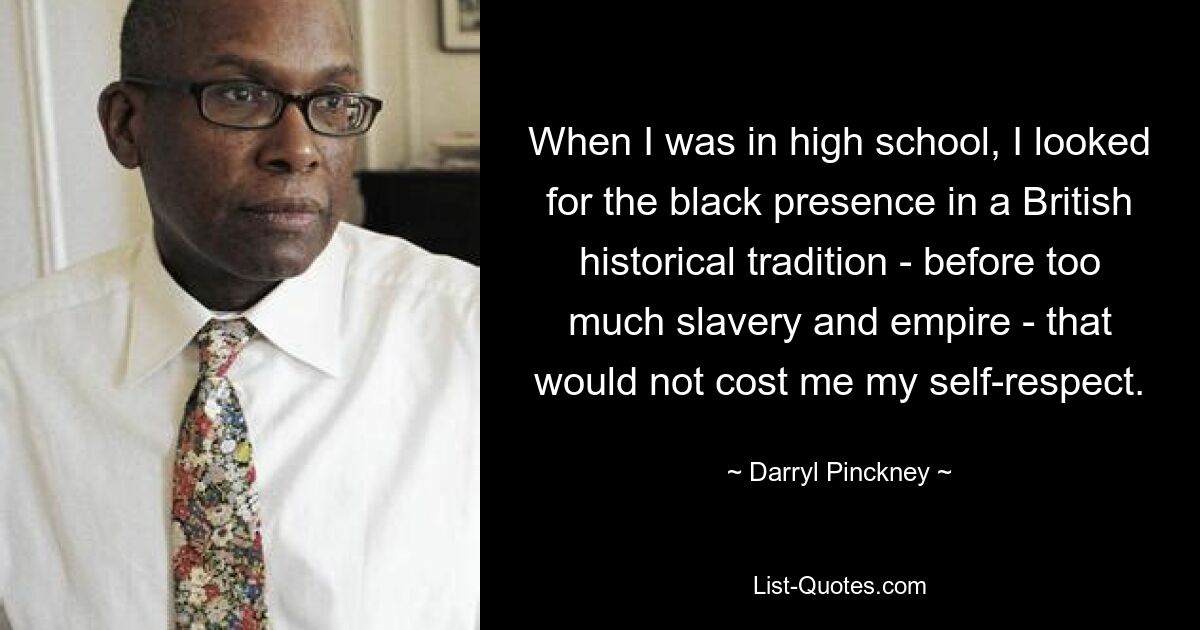 When I was in high school, I looked for the black presence in a British historical tradition - before too much slavery and empire - that would not cost me my self-respect. — © Darryl Pinckney