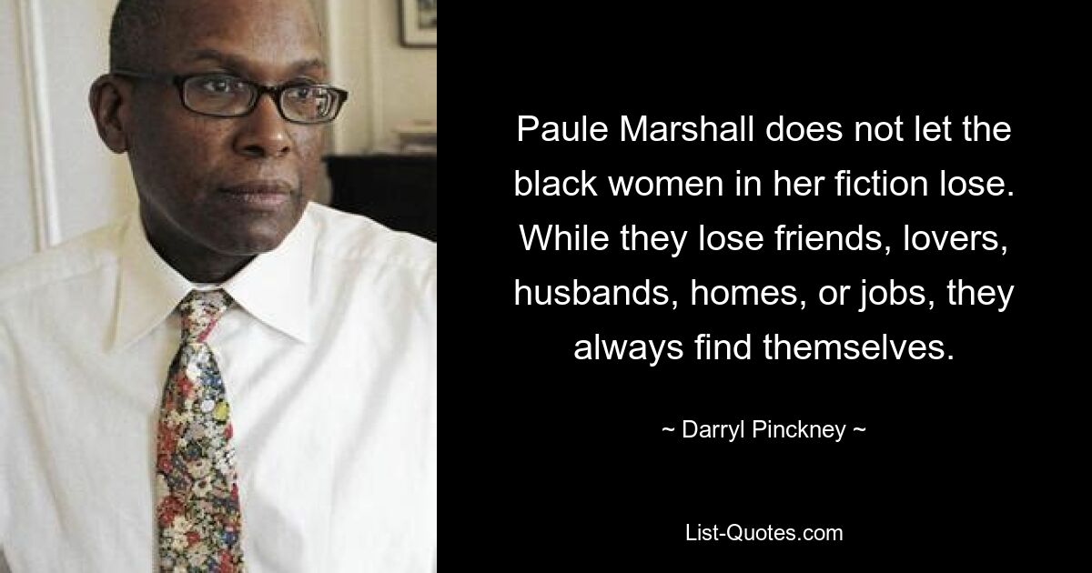 Paule Marshall does not let the black women in her fiction lose. While they lose friends, lovers, husbands, homes, or jobs, they always find themselves. — © Darryl Pinckney