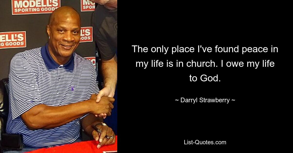 The only place I've found peace in my life is in church. I owe my life to God. — © Darryl Strawberry