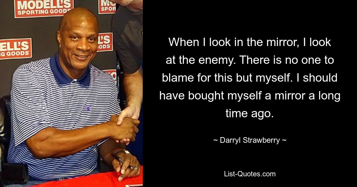 When I look in the mirror, I look at the enemy. There is no one to blame for this but myself. I should have bought myself a mirror a long time ago. — © Darryl Strawberry