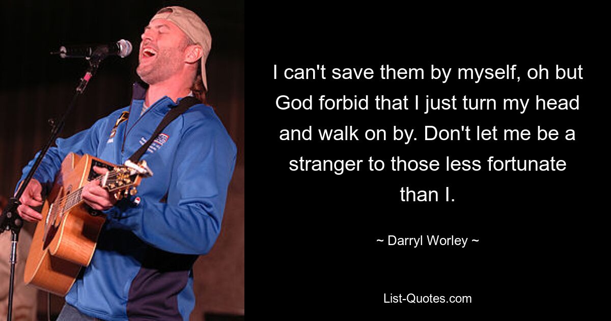 I can't save them by myself, oh but God forbid that I just turn my head and walk on by. Don't let me be a stranger to those less fortunate than I. — © Darryl Worley