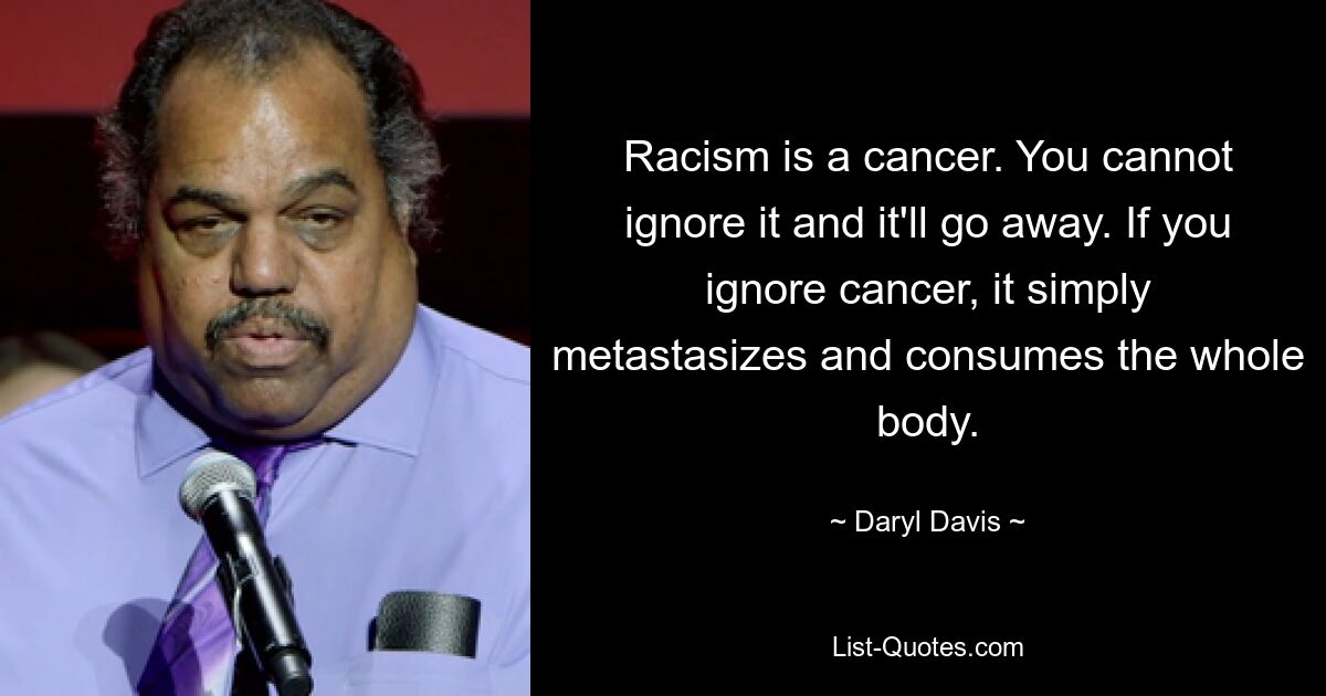 Racism is a cancer. You cannot ignore it and it'll go away. If you ignore cancer, it simply metastasizes and consumes the whole body. — © Daryl Davis