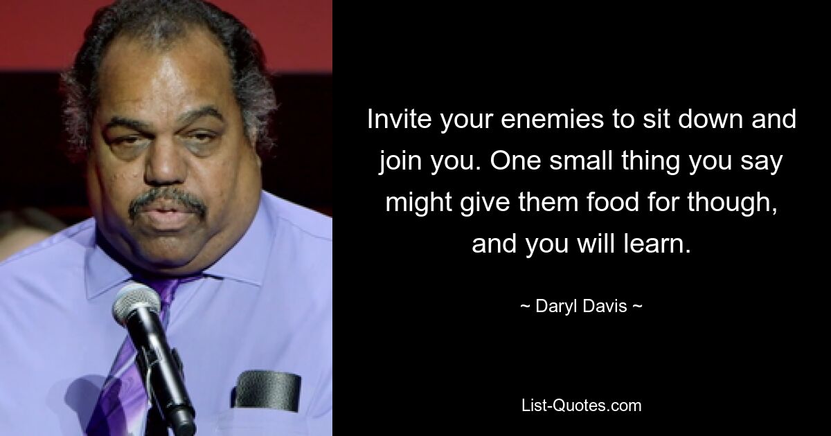 Invite your enemies to sit down and join you. One small thing you say might give them food for though, and you will learn. — © Daryl Davis