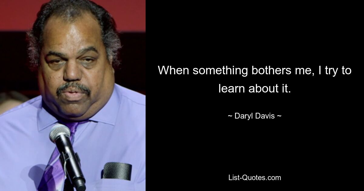 When something bothers me, I try to learn about it. — © Daryl Davis