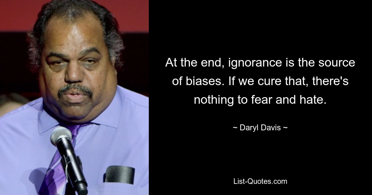 At the end, ignorance is the source of biases. If we cure that, there's nothing to fear and hate. — © Daryl Davis