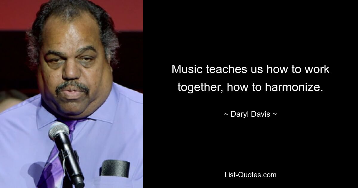 Music teaches us how to work together, how to harmonize. — © Daryl Davis