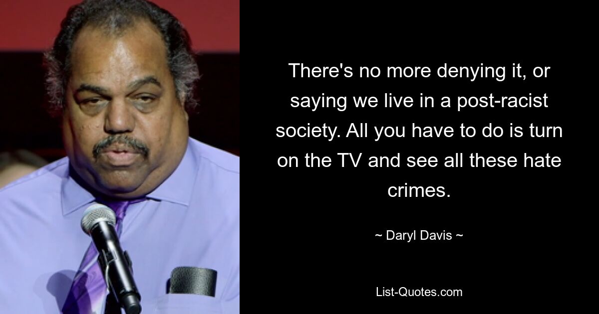 There's no more denying it, or saying we live in a post-racist society. All you have to do is turn on the TV and see all these hate crimes. — © Daryl Davis