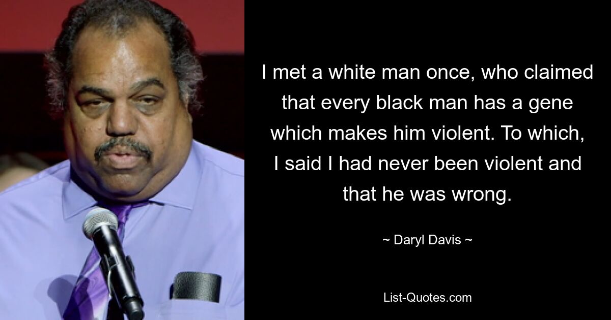 I met a white man once, who claimed that every black man has a gene which makes him violent. To which, I said I had never been violent and that he was wrong. — © Daryl Davis