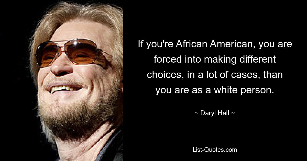 If you're African American, you are forced into making different choices, in a lot of cases, than you are as a white person. — © Daryl Hall