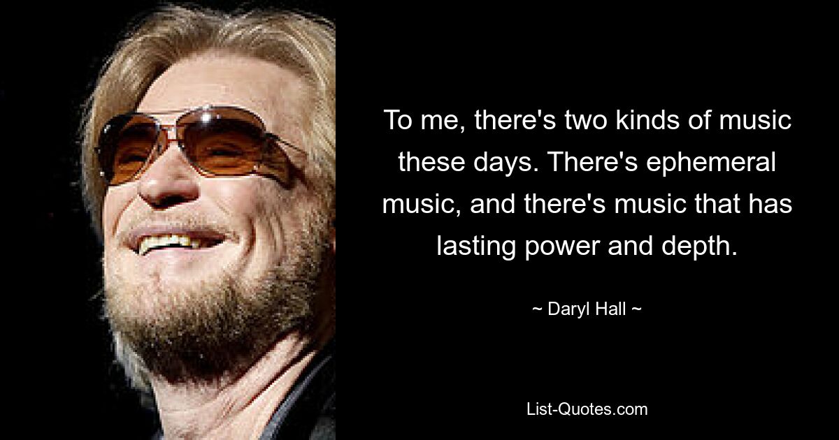 To me, there's two kinds of music these days. There's ephemeral music, and there's music that has lasting power and depth. — © Daryl Hall