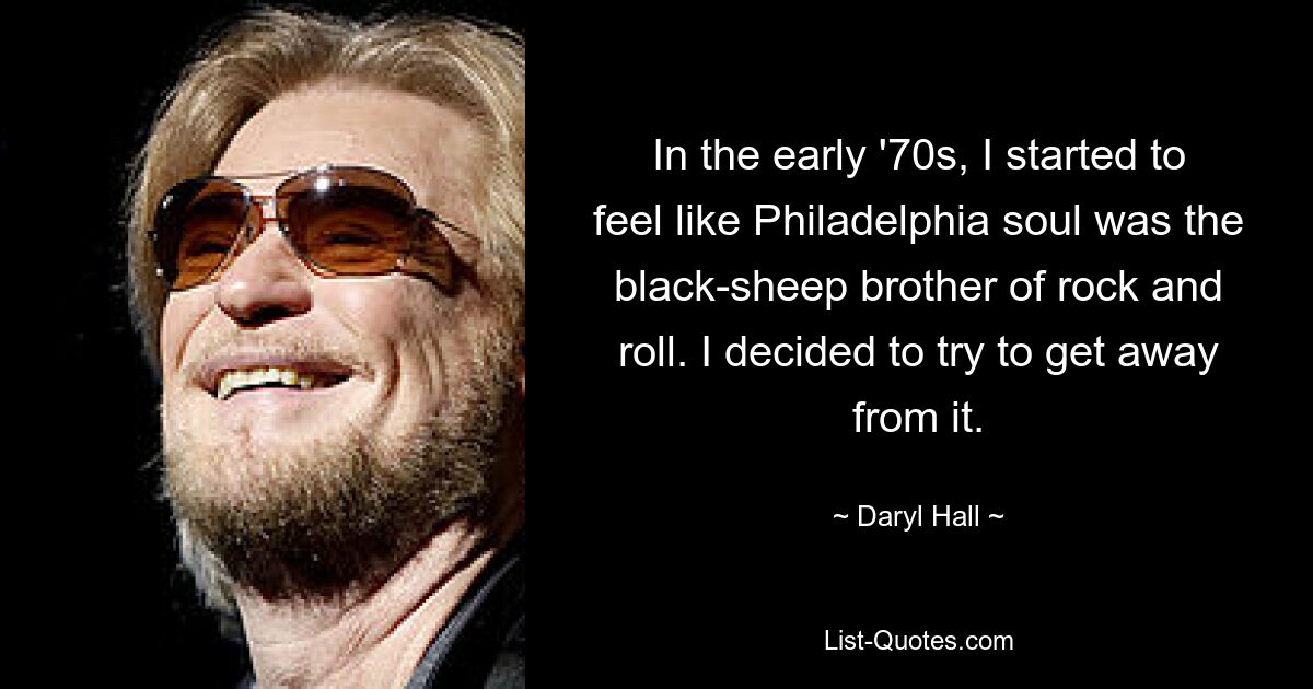 In the early '70s, I started to feel like Philadelphia soul was the black-sheep brother of rock and roll. I decided to try to get away from it. — © Daryl Hall