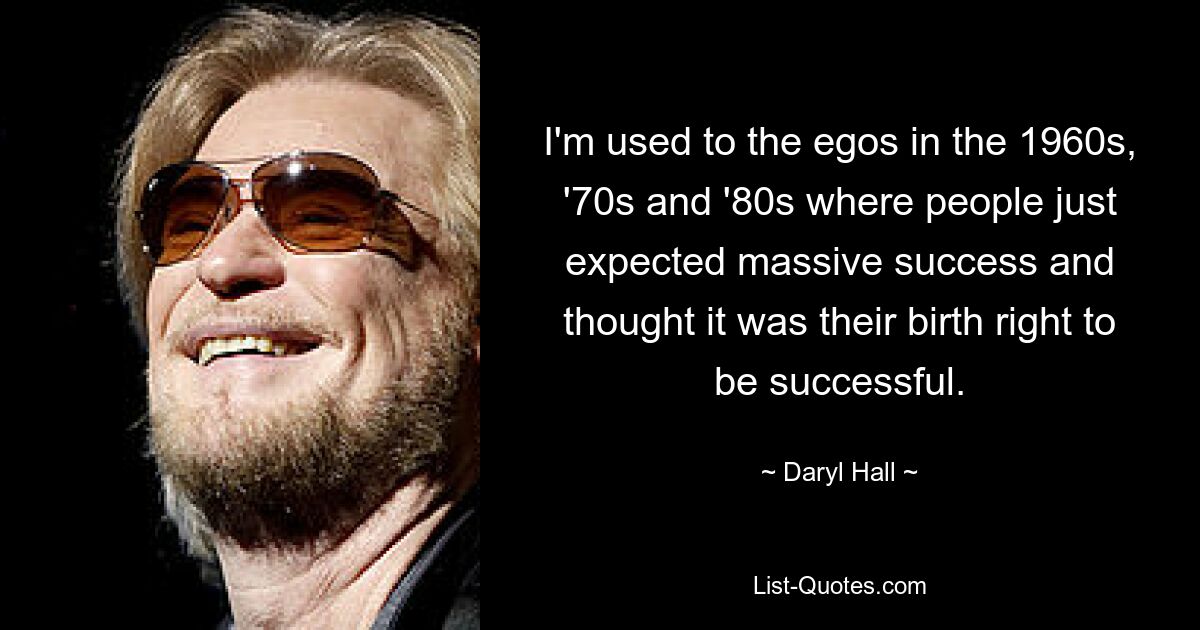 I'm used to the egos in the 1960s, '70s and '80s where people just expected massive success and thought it was their birth right to be successful. — © Daryl Hall