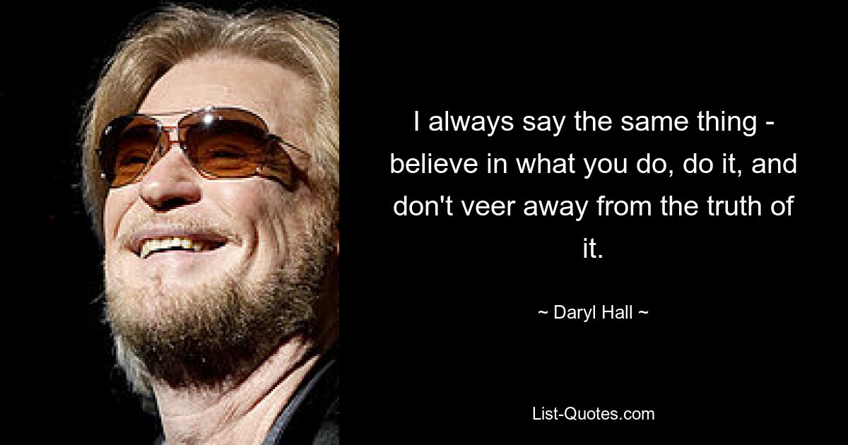 I always say the same thing - believe in what you do, do it, and don't veer away from the truth of it. — © Daryl Hall