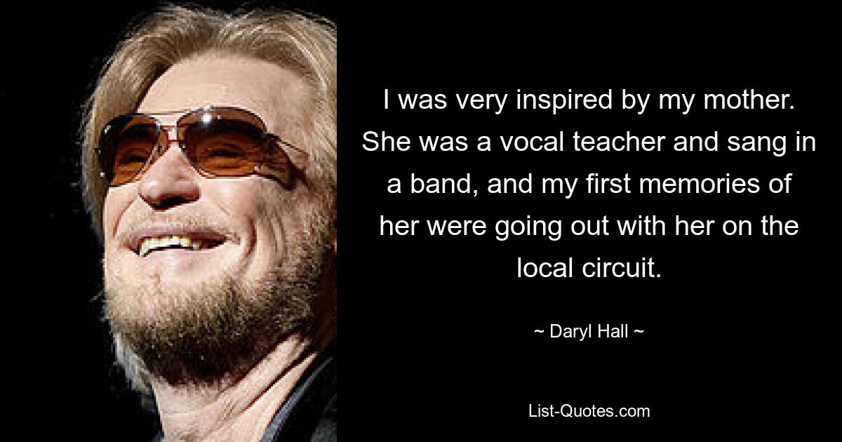 I was very inspired by my mother. She was a vocal teacher and sang in a band, and my first memories of her were going out with her on the local circuit. — © Daryl Hall