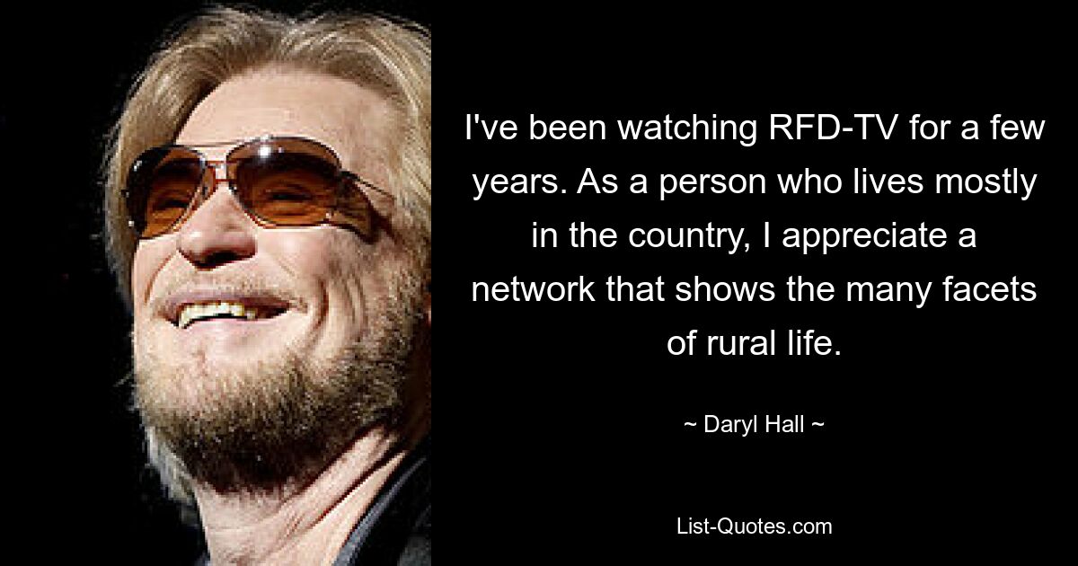 I've been watching RFD-TV for a few years. As a person who lives mostly in the country, I appreciate a network that shows the many facets of rural life. — © Daryl Hall