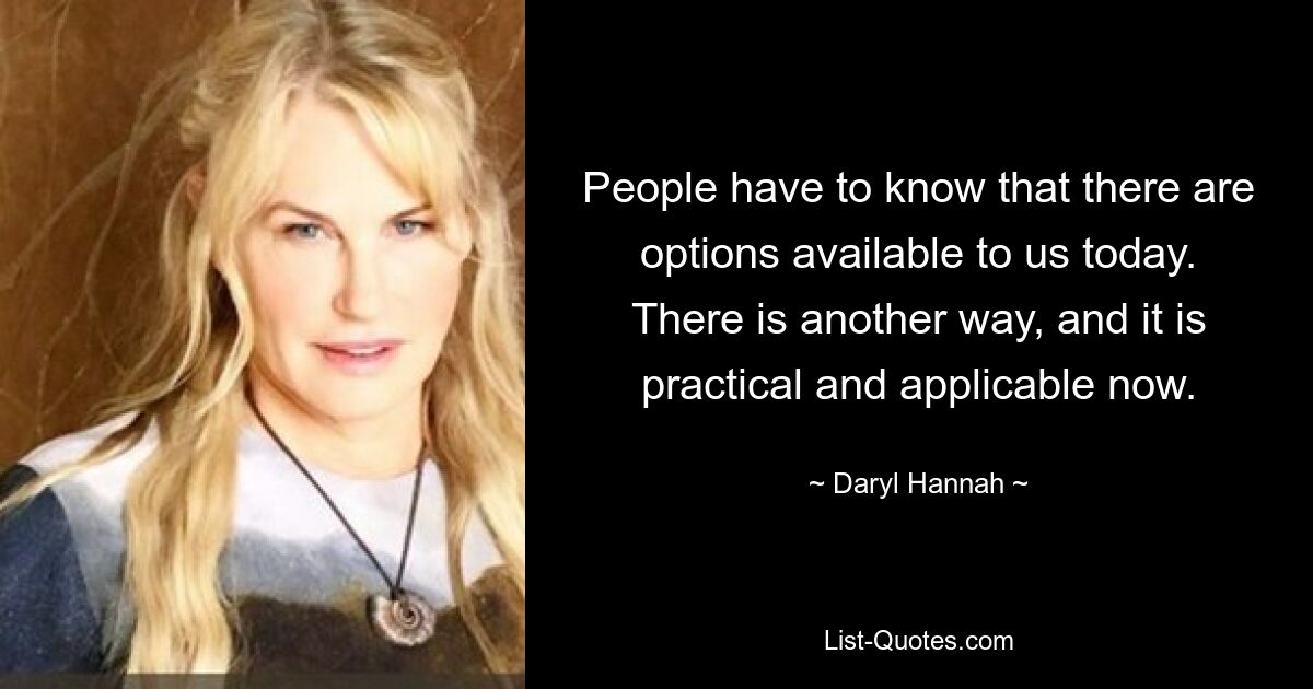 People have to know that there are options available to us today. There is another way, and it is practical and applicable now. — © Daryl Hannah