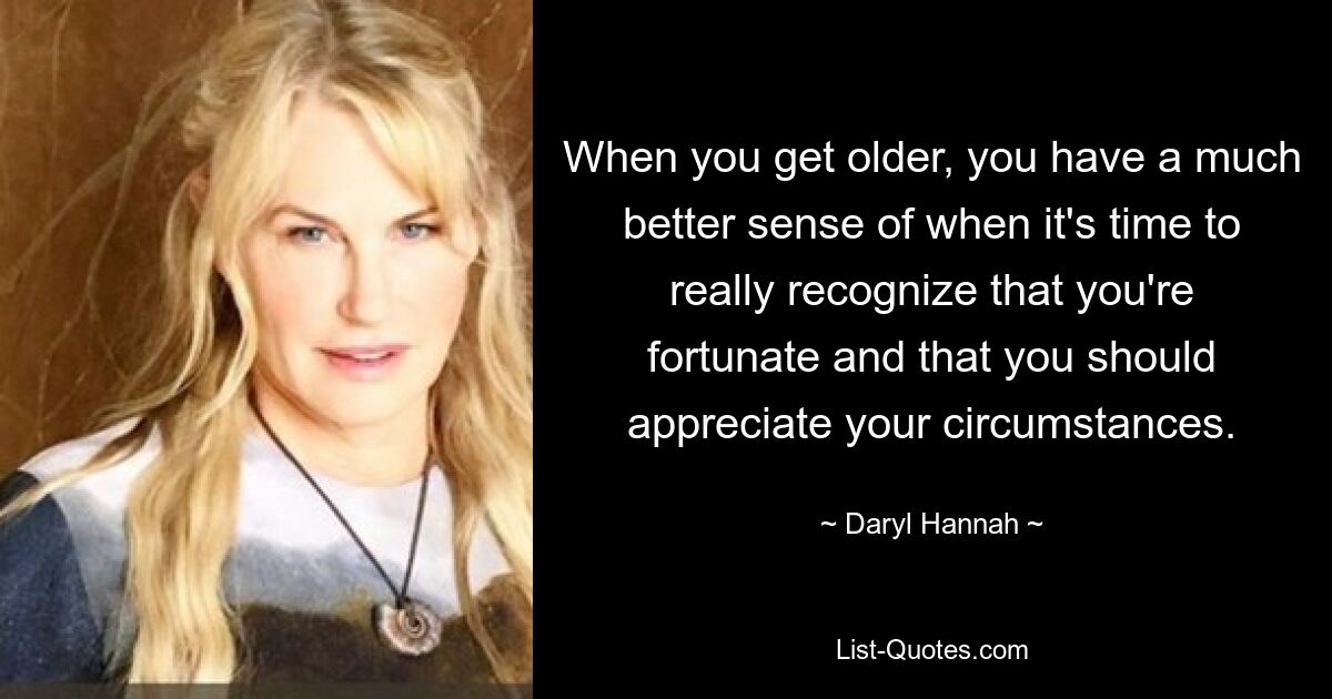 When you get older, you have a much better sense of when it's time to really recognize that you're fortunate and that you should appreciate your circumstances. — © Daryl Hannah