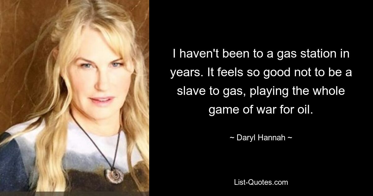 I haven't been to a gas station in years. It feels so good not to be a slave to gas, playing the whole game of war for oil. — © Daryl Hannah