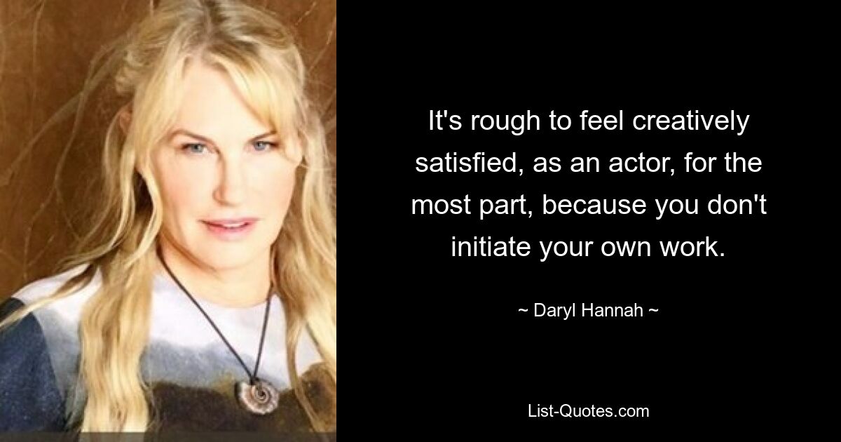 It's rough to feel creatively satisfied, as an actor, for the most part, because you don't initiate your own work. — © Daryl Hannah