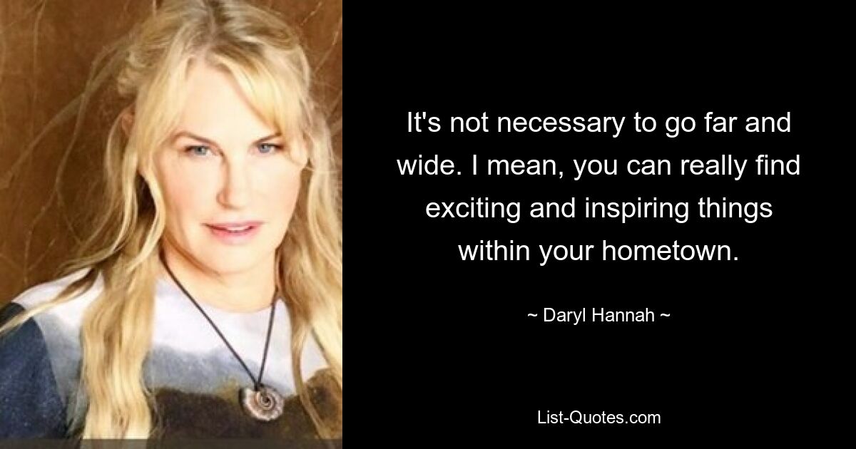 It's not necessary to go far and wide. I mean, you can really find exciting and inspiring things within your hometown. — © Daryl Hannah