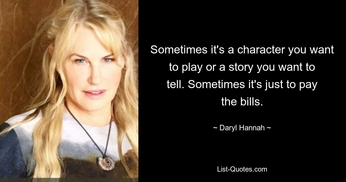 Sometimes it's a character you want to play or a story you want to tell. Sometimes it's just to pay the bills. — © Daryl Hannah