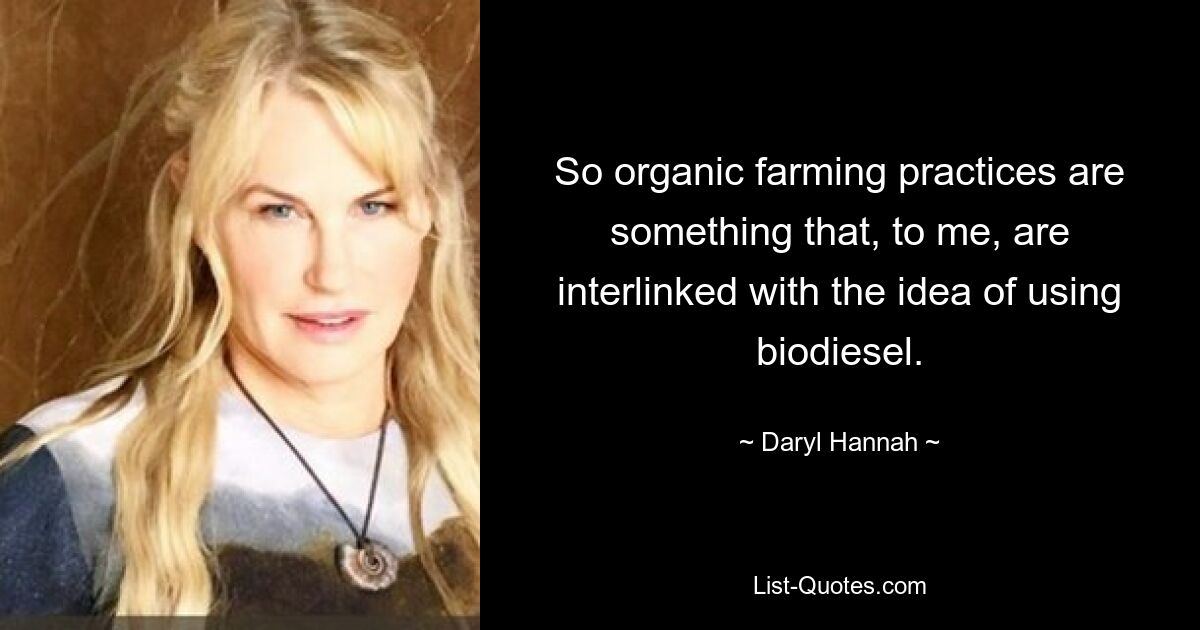 So organic farming practices are something that, to me, are interlinked with the idea of using biodiesel. — © Daryl Hannah