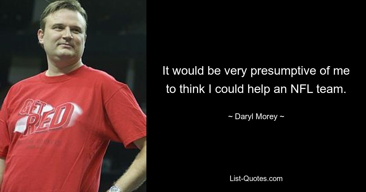 It would be very presumptive of me to think I could help an NFL team. — © Daryl Morey