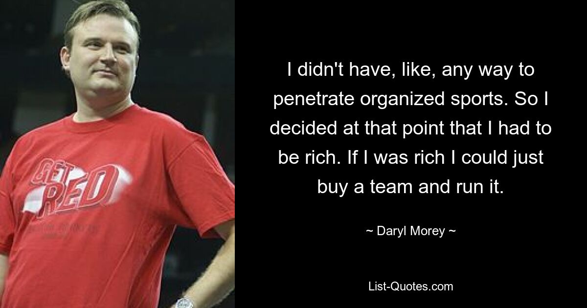 I didn't have, like, any way to penetrate organized sports. So I decided at that point that I had to be rich. If I was rich I could just buy a team and run it. — © Daryl Morey