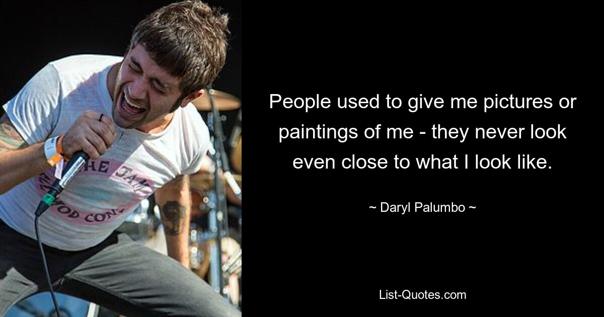 People used to give me pictures or paintings of me - they never look even close to what I look like. — © Daryl Palumbo