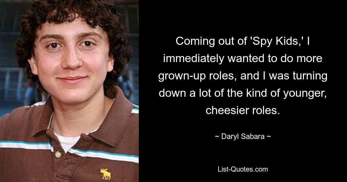 Coming out of 'Spy Kids,' I immediately wanted to do more grown-up roles, and I was turning down a lot of the kind of younger, cheesier roles. — © Daryl Sabara