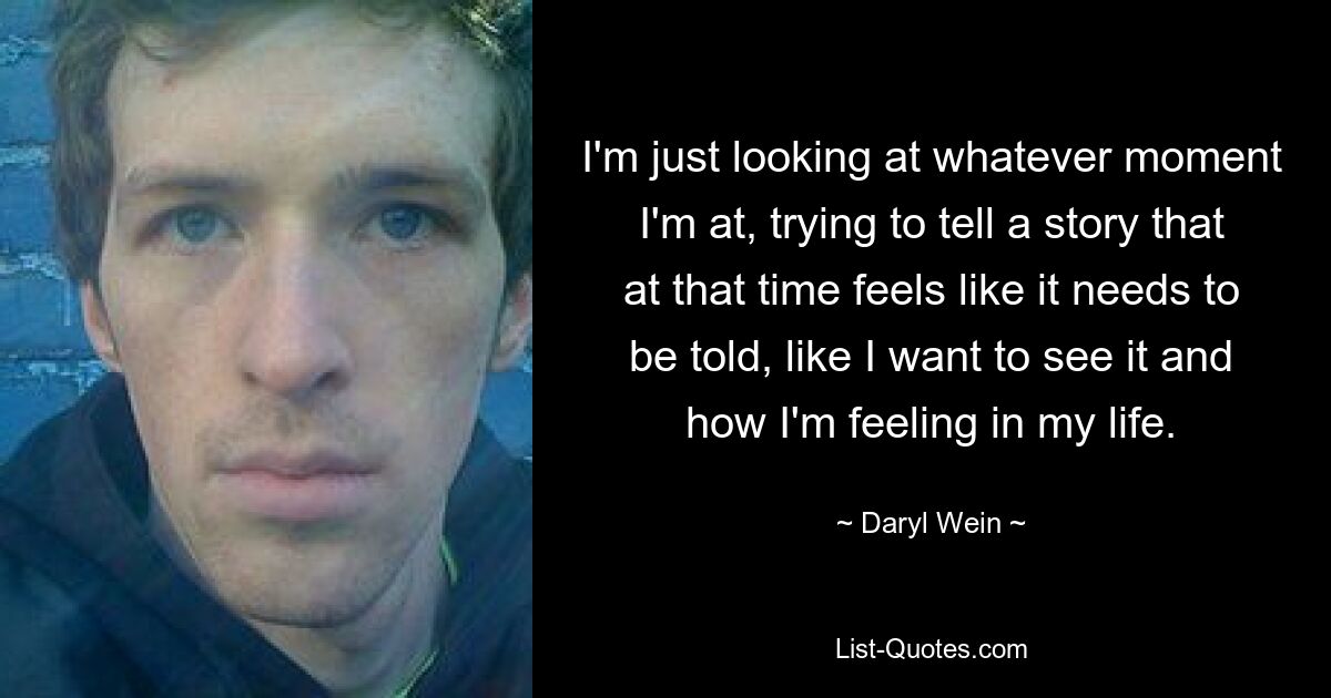 I'm just looking at whatever moment I'm at, trying to tell a story that at that time feels like it needs to be told, like I want to see it and how I'm feeling in my life. — © Daryl Wein