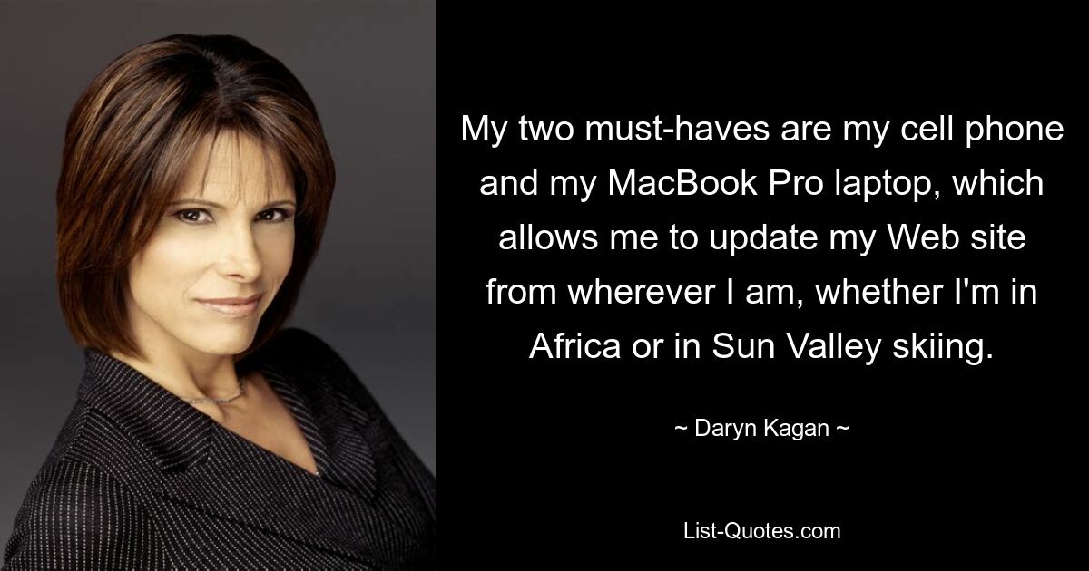 My two must-haves are my cell phone and my MacBook Pro laptop, which allows me to update my Web site from wherever I am, whether I'm in Africa or in Sun Valley skiing. — © Daryn Kagan