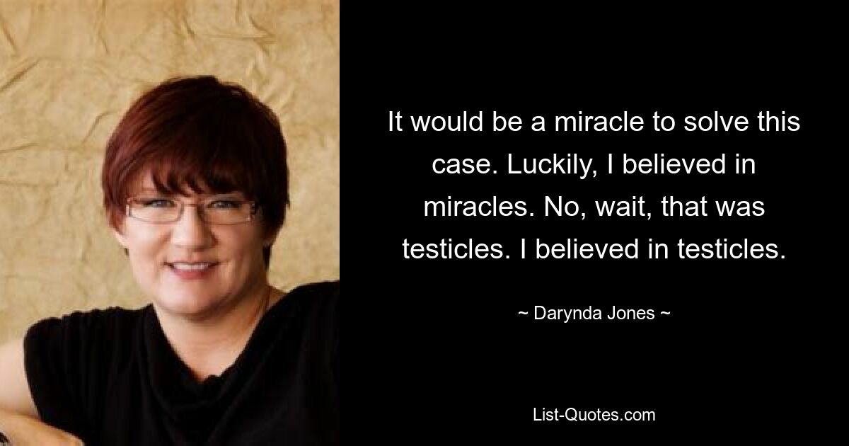 It would be a miracle to solve this case. Luckily, I believed in miracles. No, wait, that was testicles. I believed in testicles. — © Darynda Jones