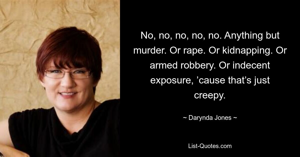 No, no, no, no, no. Anything but murder. Or rape. Or kidnapping. Or armed robbery. Or indecent exposure, ’cause that’s just creepy. — © Darynda Jones