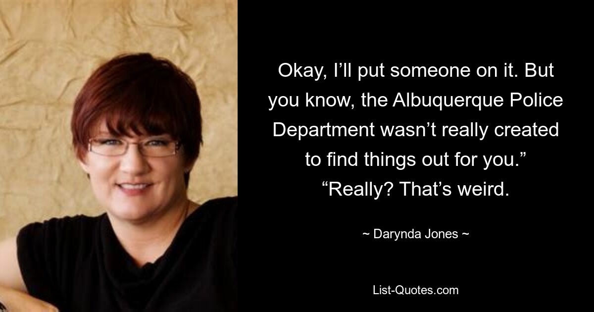 Okay, I’ll put someone on it. But you know, the Albuquerque Police Department wasn’t really created to find things out for you.” “Really? That’s weird. — © Darynda Jones