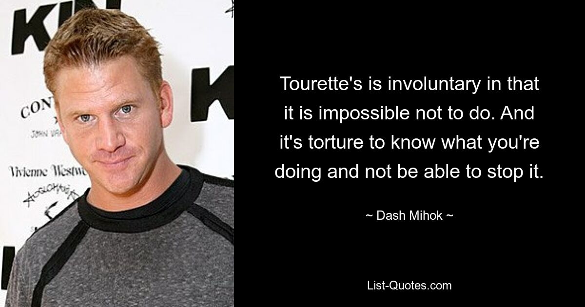 Tourette's is involuntary in that it is impossible not to do. And it's torture to know what you're doing and not be able to stop it. — © Dash Mihok