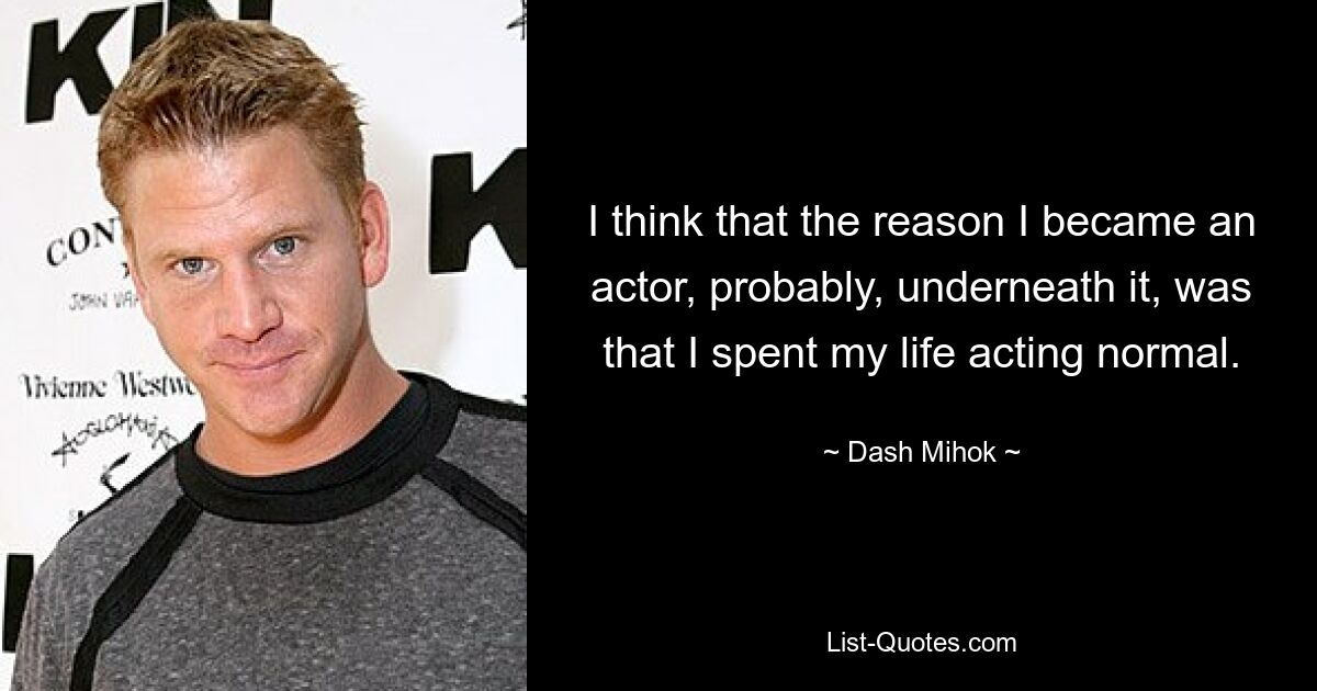 I think that the reason I became an actor, probably, underneath it, was that I spent my life acting normal. — © Dash Mihok