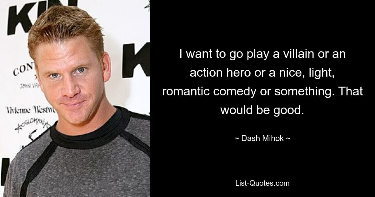 I want to go play a villain or an action hero or a nice, light, romantic comedy or something. That would be good. — © Dash Mihok