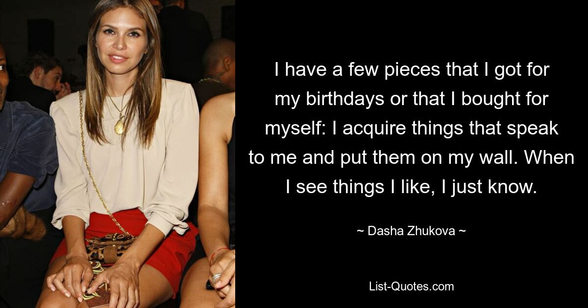 I have a few pieces that I got for my birthdays or that I bought for myself: I acquire things that speak to me and put them on my wall. When I see things I like, I just know. — © Dasha Zhukova