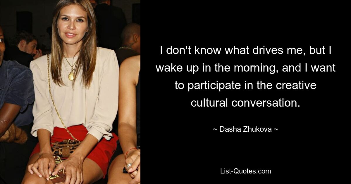 I don't know what drives me, but I wake up in the morning, and I want to participate in the creative cultural conversation. — © Dasha Zhukova