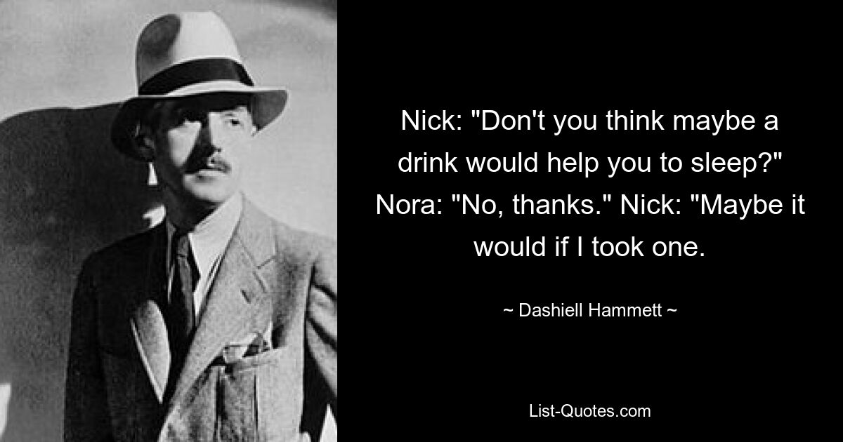 Nick: "Don't you think maybe a drink would help you to sleep?" Nora: "No, thanks." Nick: "Maybe it would if I took one. — © Dashiell Hammett