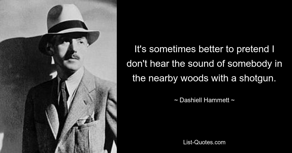 It's sometimes better to pretend I don't hear the sound of somebody in the nearby woods with a shotgun. — © Dashiell Hammett