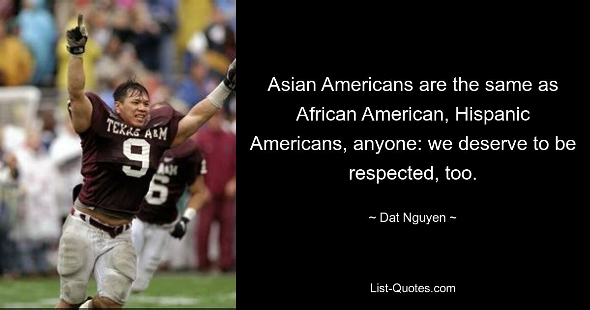 Asian Americans are the same as African American, Hispanic Americans, anyone: we deserve to be respected, too. — © Dat Nguyen