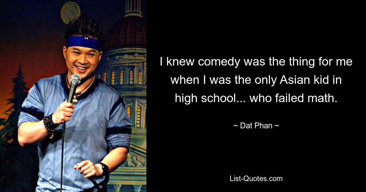 I knew comedy was the thing for me when I was the only Asian kid in high school... who failed math. — © Dat Phan