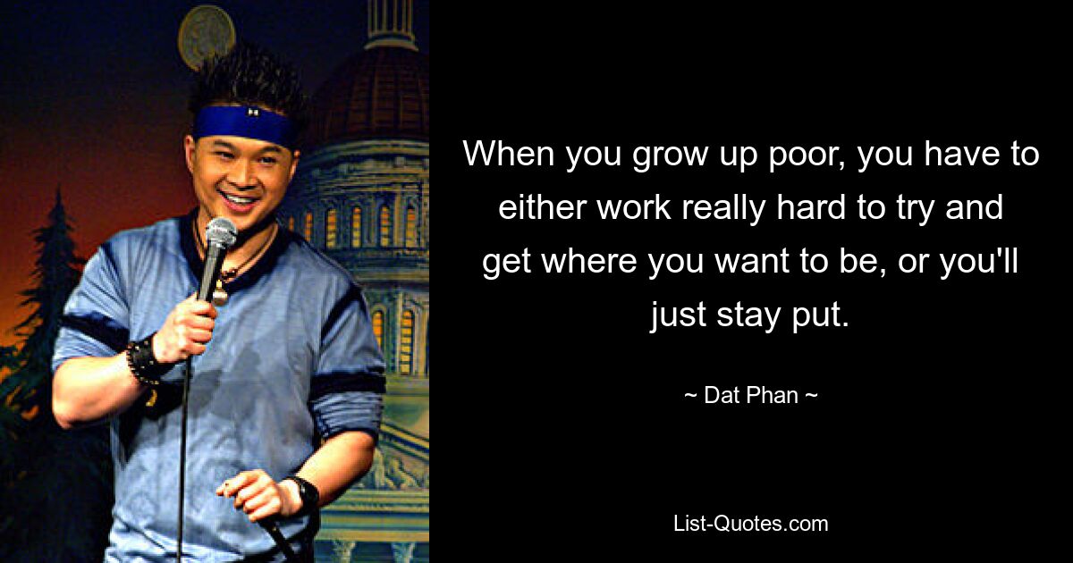 When you grow up poor, you have to either work really hard to try and get where you want to be, or you'll just stay put. — © Dat Phan