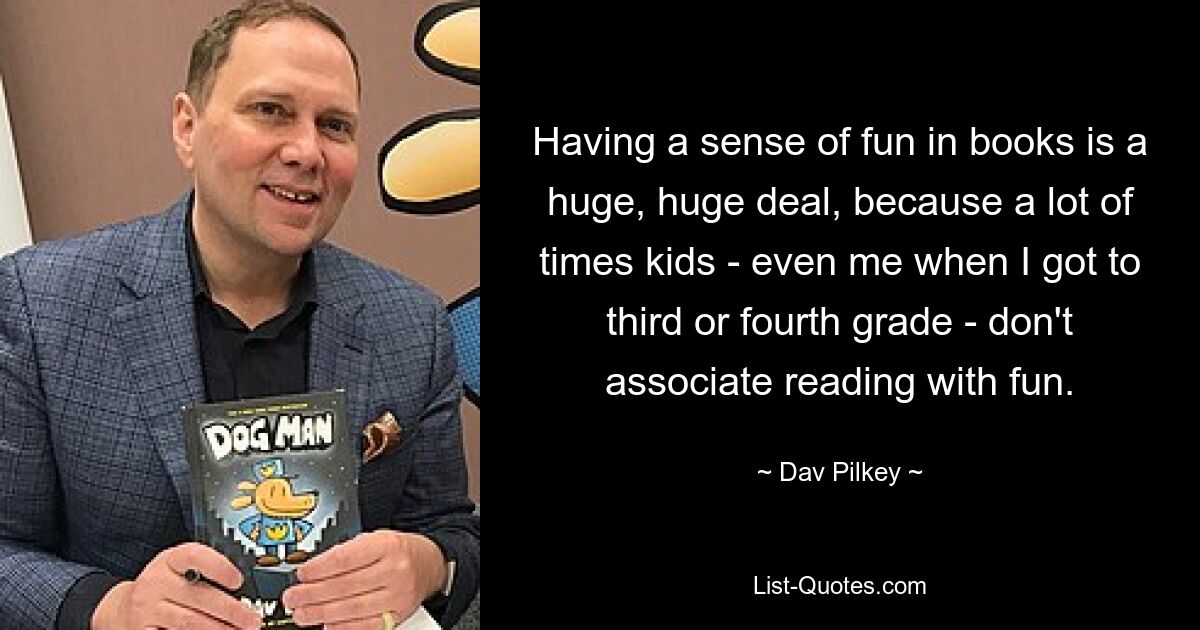 Having a sense of fun in books is a huge, huge deal, because a lot of times kids - even me when I got to third or fourth grade - don't associate reading with fun. — © Dav Pilkey